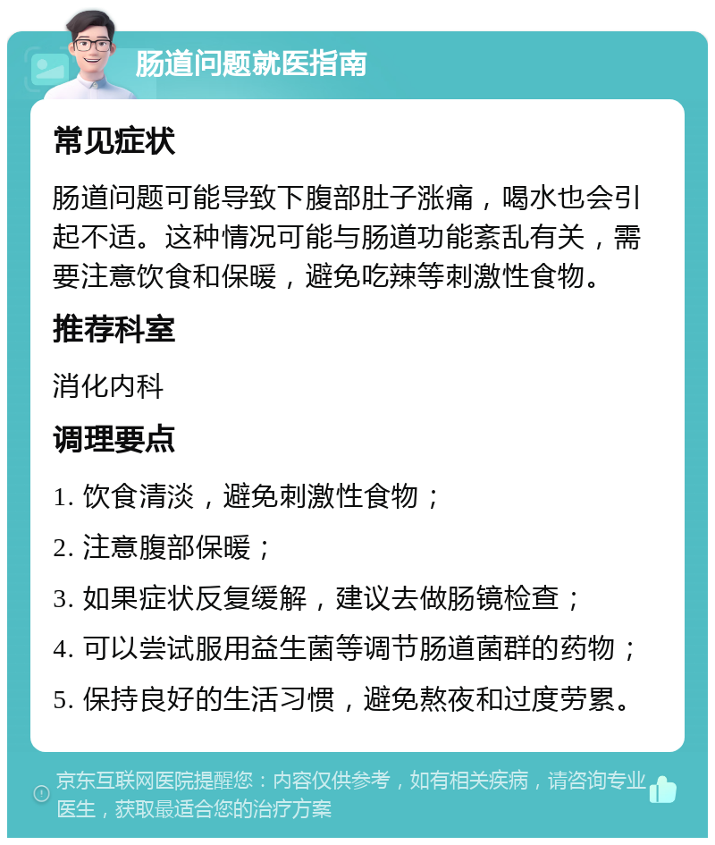 肠道问题就医指南 常见症状 肠道问题可能导致下腹部肚子涨痛，喝水也会引起不适。这种情况可能与肠道功能紊乱有关，需要注意饮食和保暖，避免吃辣等刺激性食物。 推荐科室 消化内科 调理要点 1. 饮食清淡，避免刺激性食物； 2. 注意腹部保暖； 3. 如果症状反复缓解，建议去做肠镜检查； 4. 可以尝试服用益生菌等调节肠道菌群的药物； 5. 保持良好的生活习惯，避免熬夜和过度劳累。