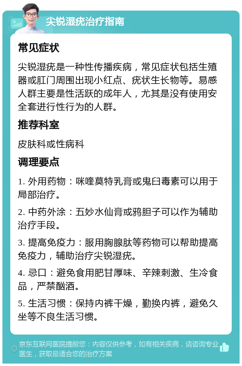 尖锐湿疣治疗指南 常见症状 尖锐湿疣是一种性传播疾病，常见症状包括生殖器或肛门周围出现小红点、疣状生长物等。易感人群主要是性活跃的成年人，尤其是没有使用安全套进行性行为的人群。 推荐科室 皮肤科或性病科 调理要点 1. 外用药物：咪喹莫特乳膏或鬼臼毒素可以用于局部治疗。 2. 中药外涂：五妙水仙膏或鸦胆子可以作为辅助治疗手段。 3. 提高免疫力：服用胸腺肽等药物可以帮助提高免疫力，辅助治疗尖锐湿疣。 4. 忌口：避免食用肥甘厚味、辛辣刺激、生冷食品，严禁酗酒。 5. 生活习惯：保持内裤干燥，勤换内裤，避免久坐等不良生活习惯。