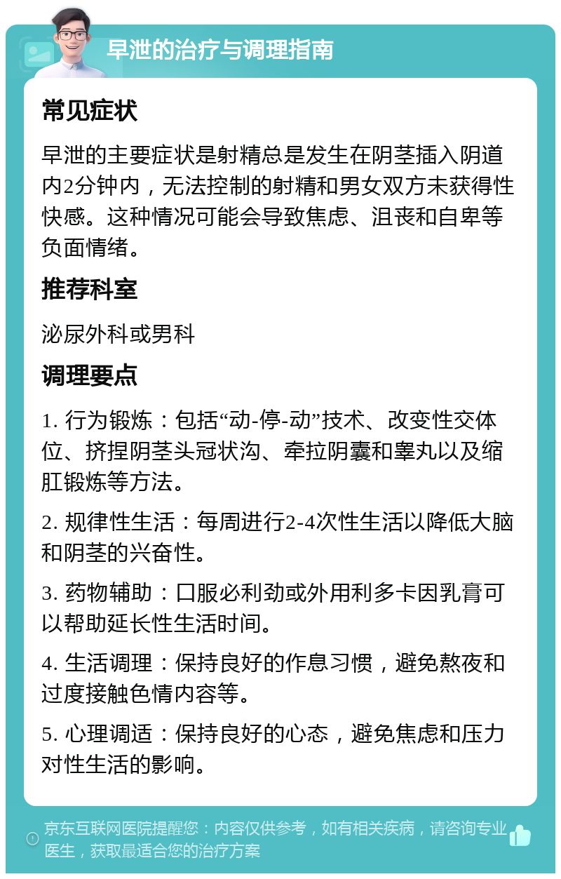 早泄的治疗与调理指南 常见症状 早泄的主要症状是射精总是发生在阴茎插入阴道内2分钟内，无法控制的射精和男女双方未获得性快感。这种情况可能会导致焦虑、沮丧和自卑等负面情绪。 推荐科室 泌尿外科或男科 调理要点 1. 行为锻炼：包括“动-停-动”技术、改变性交体位、挤捏阴茎头冠状沟、牵拉阴囊和睾丸以及缩肛锻炼等方法。 2. 规律性生活：每周进行2-4次性生活以降低大脑和阴茎的兴奋性。 3. 药物辅助：口服必利劲或外用利多卡因乳膏可以帮助延长性生活时间。 4. 生活调理：保持良好的作息习惯，避免熬夜和过度接触色情内容等。 5. 心理调适：保持良好的心态，避免焦虑和压力对性生活的影响。