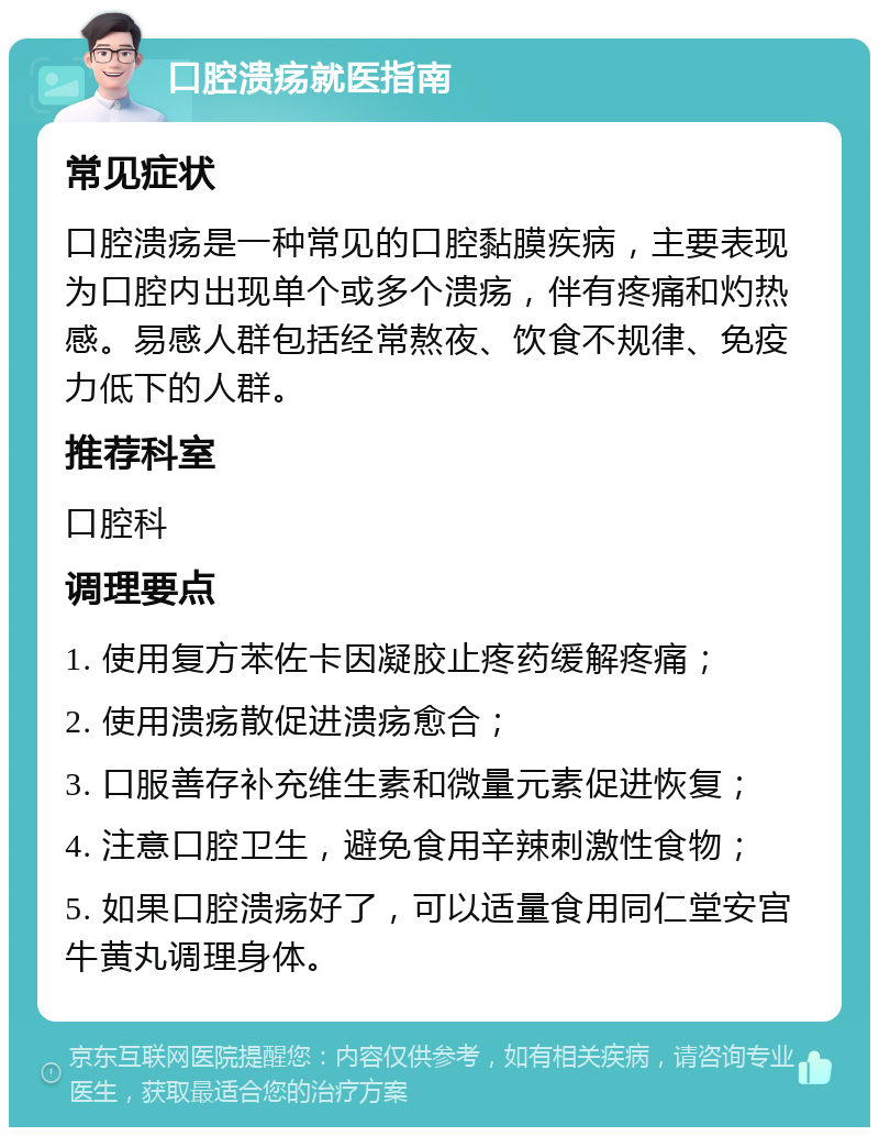 口腔溃疡就医指南 常见症状 口腔溃疡是一种常见的口腔黏膜疾病，主要表现为口腔内出现单个或多个溃疡，伴有疼痛和灼热感。易感人群包括经常熬夜、饮食不规律、免疫力低下的人群。 推荐科室 口腔科 调理要点 1. 使用复方苯佐卡因凝胶止疼药缓解疼痛； 2. 使用溃疡散促进溃疡愈合； 3. 口服善存补充维生素和微量元素促进恢复； 4. 注意口腔卫生，避免食用辛辣刺激性食物； 5. 如果口腔溃疡好了，可以适量食用同仁堂安宫牛黄丸调理身体。