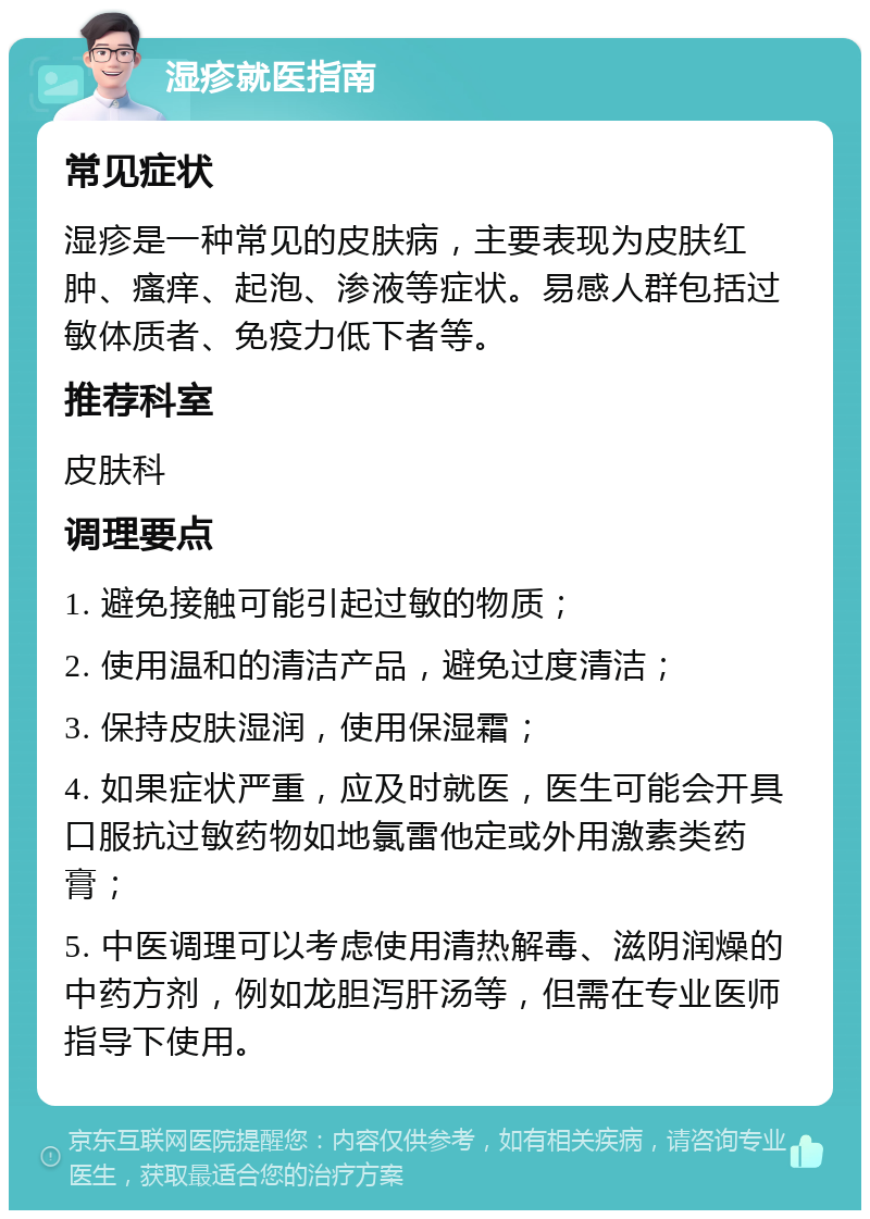 湿疹就医指南 常见症状 湿疹是一种常见的皮肤病，主要表现为皮肤红肿、瘙痒、起泡、渗液等症状。易感人群包括过敏体质者、免疫力低下者等。 推荐科室 皮肤科 调理要点 1. 避免接触可能引起过敏的物质； 2. 使用温和的清洁产品，避免过度清洁； 3. 保持皮肤湿润，使用保湿霜； 4. 如果症状严重，应及时就医，医生可能会开具口服抗过敏药物如地氯雷他定或外用激素类药膏； 5. 中医调理可以考虑使用清热解毒、滋阴润燥的中药方剂，例如龙胆泻肝汤等，但需在专业医师指导下使用。