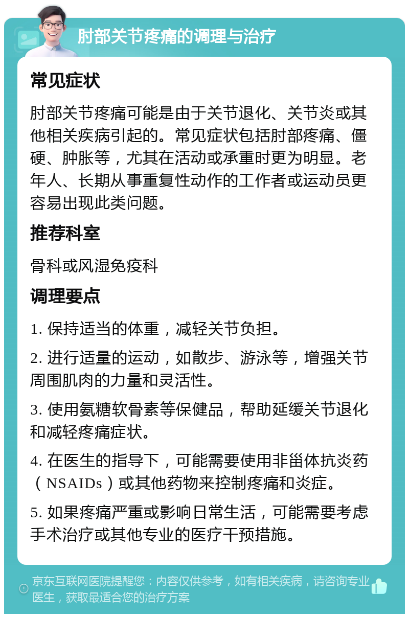 肘部关节疼痛的调理与治疗 常见症状 肘部关节疼痛可能是由于关节退化、关节炎或其他相关疾病引起的。常见症状包括肘部疼痛、僵硬、肿胀等，尤其在活动或承重时更为明显。老年人、长期从事重复性动作的工作者或运动员更容易出现此类问题。 推荐科室 骨科或风湿免疫科 调理要点 1. 保持适当的体重，减轻关节负担。 2. 进行适量的运动，如散步、游泳等，增强关节周围肌肉的力量和灵活性。 3. 使用氨糖软骨素等保健品，帮助延缓关节退化和减轻疼痛症状。 4. 在医生的指导下，可能需要使用非甾体抗炎药（NSAIDs）或其他药物来控制疼痛和炎症。 5. 如果疼痛严重或影响日常生活，可能需要考虑手术治疗或其他专业的医疗干预措施。