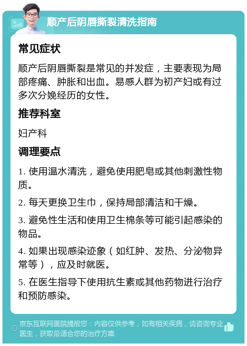 顺产后阴唇撕裂清洗指南 常见症状 顺产后阴唇撕裂是常见的并发症，主要表现为局部疼痛、肿胀和出血。易感人群为初产妇或有过多次分娩经历的女性。 推荐科室 妇产科 调理要点 1. 使用温水清洗，避免使用肥皂或其他刺激性物质。 2. 每天更换卫生巾，保持局部清洁和干燥。 3. 避免性生活和使用卫生棉条等可能引起感染的物品。 4. 如果出现感染迹象（如红肿、发热、分泌物异常等），应及时就医。 5. 在医生指导下使用抗生素或其他药物进行治疗和预防感染。