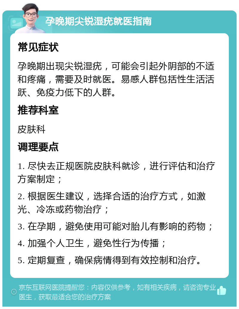 孕晚期尖锐湿疣就医指南 常见症状 孕晚期出现尖锐湿疣，可能会引起外阴部的不适和疼痛，需要及时就医。易感人群包括性生活活跃、免疫力低下的人群。 推荐科室 皮肤科 调理要点 1. 尽快去正规医院皮肤科就诊，进行评估和治疗方案制定； 2. 根据医生建议，选择合适的治疗方式，如激光、冷冻或药物治疗； 3. 在孕期，避免使用可能对胎儿有影响的药物； 4. 加强个人卫生，避免性行为传播； 5. 定期复查，确保病情得到有效控制和治疗。