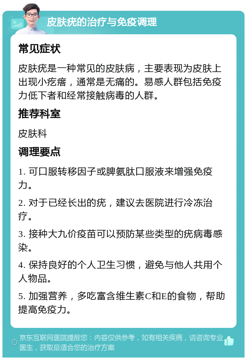 皮肤疣的治疗与免疫调理 常见症状 皮肤疣是一种常见的皮肤病，主要表现为皮肤上出现小疙瘩，通常是无痛的。易感人群包括免疫力低下者和经常接触病毒的人群。 推荐科室 皮肤科 调理要点 1. 可口服转移因子或脾氨肽口服液来增强免疫力。 2. 对于已经长出的疣，建议去医院进行冷冻治疗。 3. 接种大九价疫苗可以预防某些类型的疣病毒感染。 4. 保持良好的个人卫生习惯，避免与他人共用个人物品。 5. 加强营养，多吃富含维生素C和E的食物，帮助提高免疫力。