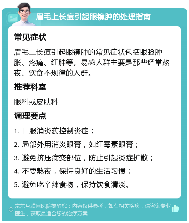 眉毛上长痘引起眼镜肿的处理指南 常见症状 眉毛上长痘引起眼镜肿的常见症状包括眼睑肿胀、疼痛、红肿等。易感人群主要是那些经常熬夜、饮食不规律的人群。 推荐科室 眼科或皮肤科 调理要点 1. 口服消炎药控制炎症； 2. 局部外用消炎眼膏，如红霉素眼膏； 3. 避免挤压病变部位，防止引起炎症扩散； 4. 不要熬夜，保持良好的生活习惯； 5. 避免吃辛辣食物，保持饮食清淡。