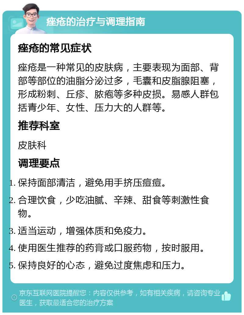 痤疮的治疗与调理指南 痤疮的常见症状 痤疮是一种常见的皮肤病，主要表现为面部、背部等部位的油脂分泌过多，毛囊和皮脂腺阻塞，形成粉刺、丘疹、脓疱等多种皮损。易感人群包括青少年、女性、压力大的人群等。 推荐科室 皮肤科 调理要点 保持面部清洁，避免用手挤压痘痘。 合理饮食，少吃油腻、辛辣、甜食等刺激性食物。 适当运动，增强体质和免疫力。 使用医生推荐的药膏或口服药物，按时服用。 保持良好的心态，避免过度焦虑和压力。