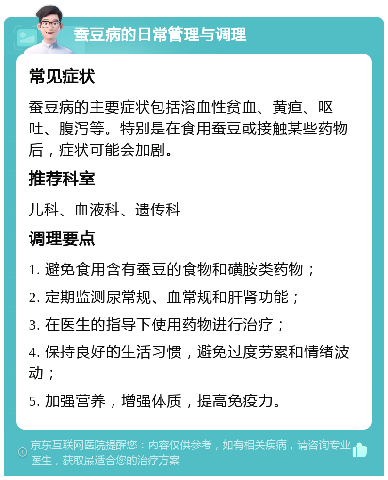 蚕豆病的日常管理与调理 常见症状 蚕豆病的主要症状包括溶血性贫血、黄疸、呕吐、腹泻等。特别是在食用蚕豆或接触某些药物后，症状可能会加剧。 推荐科室 儿科、血液科、遗传科 调理要点 1. 避免食用含有蚕豆的食物和磺胺类药物； 2. 定期监测尿常规、血常规和肝肾功能； 3. 在医生的指导下使用药物进行治疗； 4. 保持良好的生活习惯，避免过度劳累和情绪波动； 5. 加强营养，增强体质，提高免疫力。