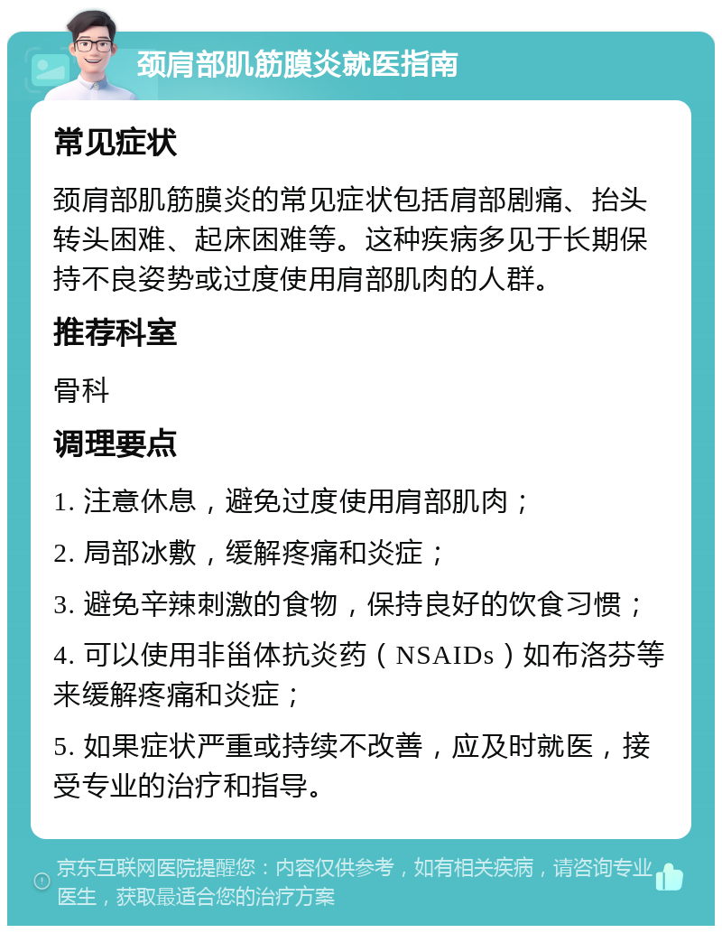 颈肩部肌筋膜炎就医指南 常见症状 颈肩部肌筋膜炎的常见症状包括肩部剧痛、抬头转头困难、起床困难等。这种疾病多见于长期保持不良姿势或过度使用肩部肌肉的人群。 推荐科室 骨科 调理要点 1. 注意休息，避免过度使用肩部肌肉； 2. 局部冰敷，缓解疼痛和炎症； 3. 避免辛辣刺激的食物，保持良好的饮食习惯； 4. 可以使用非甾体抗炎药（NSAIDs）如布洛芬等来缓解疼痛和炎症； 5. 如果症状严重或持续不改善，应及时就医，接受专业的治疗和指导。