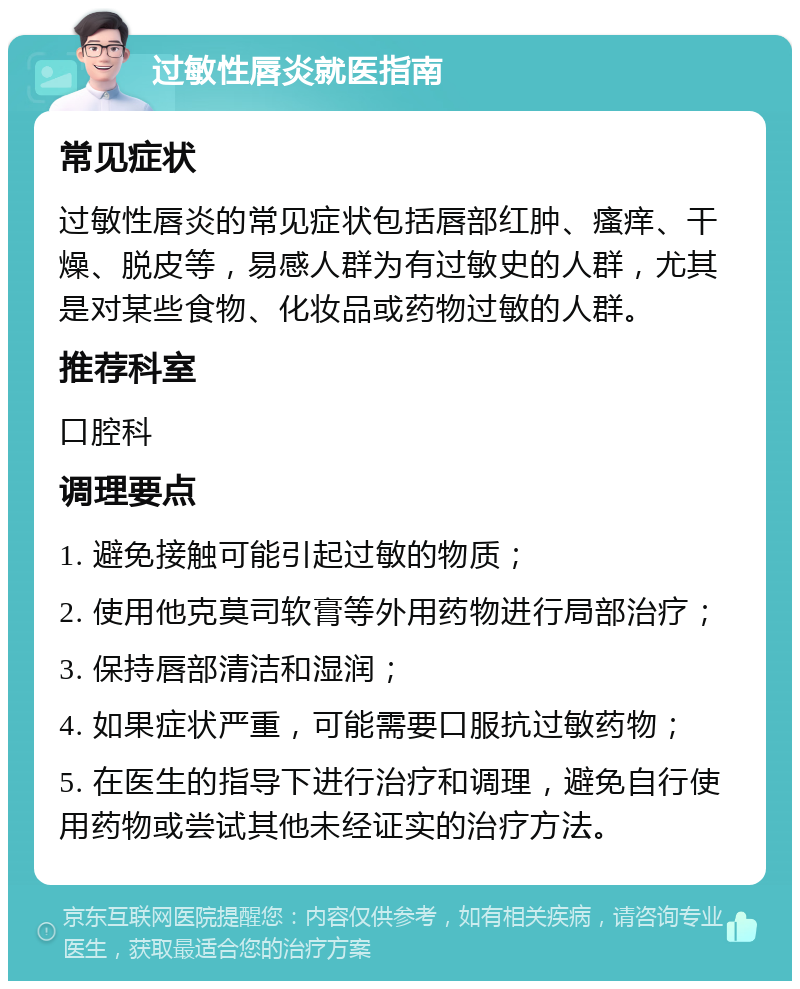 过敏性唇炎就医指南 常见症状 过敏性唇炎的常见症状包括唇部红肿、瘙痒、干燥、脱皮等，易感人群为有过敏史的人群，尤其是对某些食物、化妆品或药物过敏的人群。 推荐科室 口腔科 调理要点 1. 避免接触可能引起过敏的物质； 2. 使用他克莫司软膏等外用药物进行局部治疗； 3. 保持唇部清洁和湿润； 4. 如果症状严重，可能需要口服抗过敏药物； 5. 在医生的指导下进行治疗和调理，避免自行使用药物或尝试其他未经证实的治疗方法。