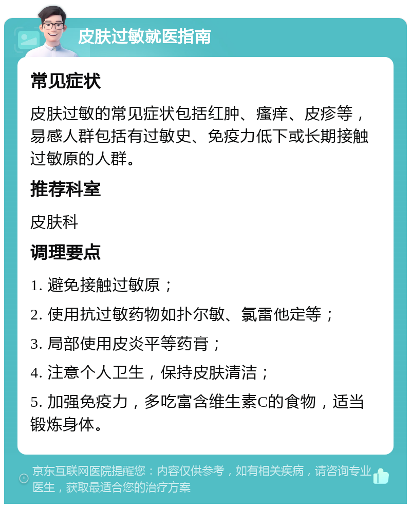 皮肤过敏就医指南 常见症状 皮肤过敏的常见症状包括红肿、瘙痒、皮疹等，易感人群包括有过敏史、免疫力低下或长期接触过敏原的人群。 推荐科室 皮肤科 调理要点 1. 避免接触过敏原； 2. 使用抗过敏药物如扑尔敏、氯雷他定等； 3. 局部使用皮炎平等药膏； 4. 注意个人卫生，保持皮肤清洁； 5. 加强免疫力，多吃富含维生素C的食物，适当锻炼身体。