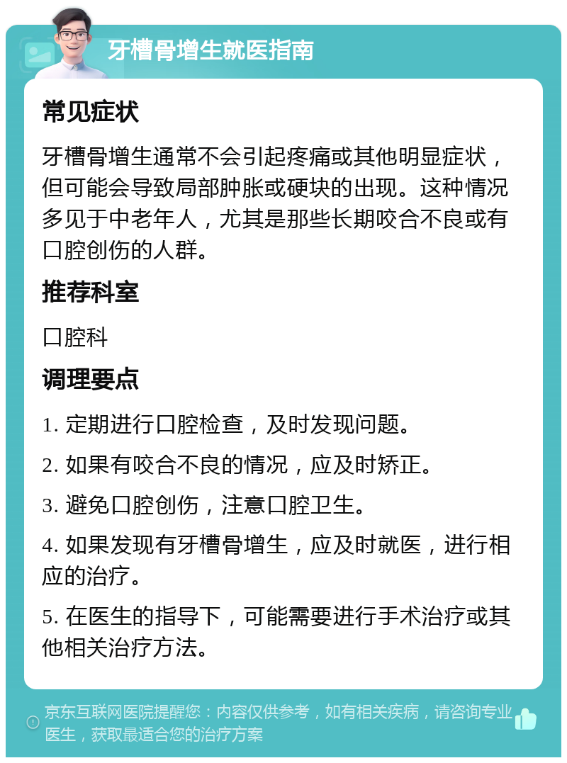 牙槽骨增生就医指南 常见症状 牙槽骨增生通常不会引起疼痛或其他明显症状，但可能会导致局部肿胀或硬块的出现。这种情况多见于中老年人，尤其是那些长期咬合不良或有口腔创伤的人群。 推荐科室 口腔科 调理要点 1. 定期进行口腔检查，及时发现问题。 2. 如果有咬合不良的情况，应及时矫正。 3. 避免口腔创伤，注意口腔卫生。 4. 如果发现有牙槽骨增生，应及时就医，进行相应的治疗。 5. 在医生的指导下，可能需要进行手术治疗或其他相关治疗方法。