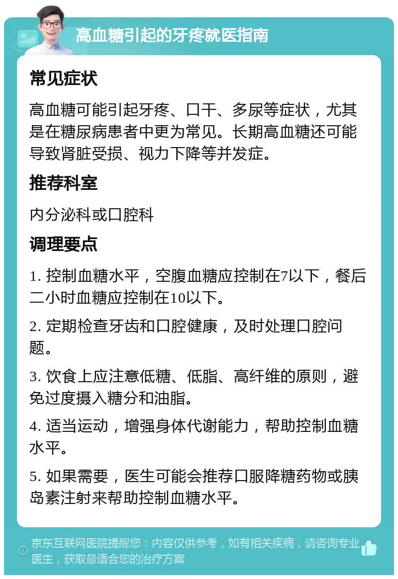 高血糖引起的牙疼就医指南 常见症状 高血糖可能引起牙疼、口干、多尿等症状，尤其是在糖尿病患者中更为常见。长期高血糖还可能导致肾脏受损、视力下降等并发症。 推荐科室 内分泌科或口腔科 调理要点 1. 控制血糖水平，空腹血糖应控制在7以下，餐后二小时血糖应控制在10以下。 2. 定期检查牙齿和口腔健康，及时处理口腔问题。 3. 饮食上应注意低糖、低脂、高纤维的原则，避免过度摄入糖分和油脂。 4. 适当运动，增强身体代谢能力，帮助控制血糖水平。 5. 如果需要，医生可能会推荐口服降糖药物或胰岛素注射来帮助控制血糖水平。