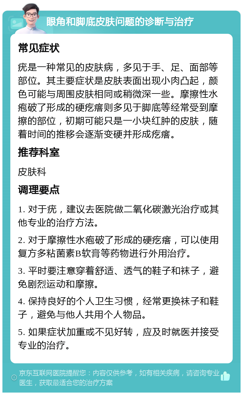 眼角和脚底皮肤问题的诊断与治疗 常见症状 疣是一种常见的皮肤病，多见于手、足、面部等部位。其主要症状是皮肤表面出现小肉凸起，颜色可能与周围皮肤相同或稍微深一些。摩擦性水疱破了形成的硬疙瘩则多见于脚底等经常受到摩擦的部位，初期可能只是一小块红肿的皮肤，随着时间的推移会逐渐变硬并形成疙瘩。 推荐科室 皮肤科 调理要点 1. 对于疣，建议去医院做二氧化碳激光治疗或其他专业的治疗方法。 2. 对于摩擦性水疱破了形成的硬疙瘩，可以使用复方多粘菌素B软膏等药物进行外用治疗。 3. 平时要注意穿着舒适、透气的鞋子和袜子，避免剧烈运动和摩擦。 4. 保持良好的个人卫生习惯，经常更换袜子和鞋子，避免与他人共用个人物品。 5. 如果症状加重或不见好转，应及时就医并接受专业的治疗。