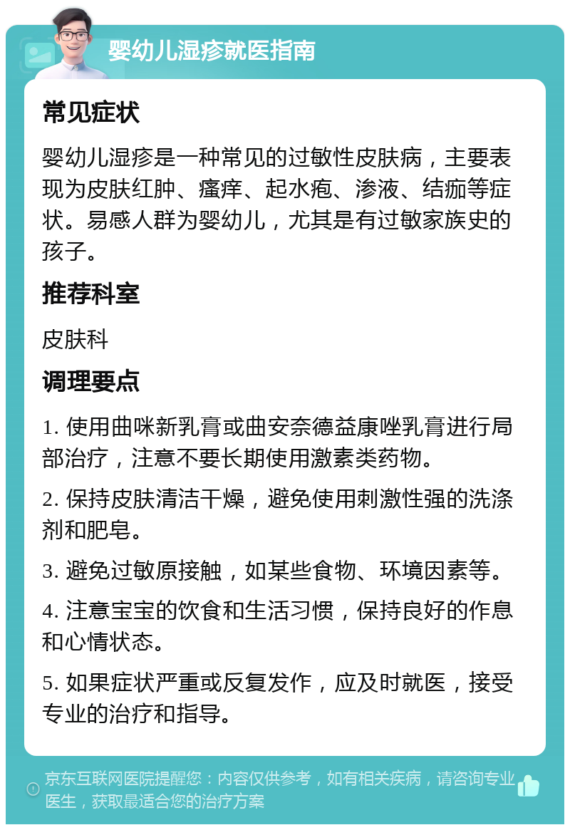 婴幼儿湿疹就医指南 常见症状 婴幼儿湿疹是一种常见的过敏性皮肤病，主要表现为皮肤红肿、瘙痒、起水疱、渗液、结痂等症状。易感人群为婴幼儿，尤其是有过敏家族史的孩子。 推荐科室 皮肤科 调理要点 1. 使用曲咪新乳膏或曲安奈德益康唑乳膏进行局部治疗，注意不要长期使用激素类药物。 2. 保持皮肤清洁干燥，避免使用刺激性强的洗涤剂和肥皂。 3. 避免过敏原接触，如某些食物、环境因素等。 4. 注意宝宝的饮食和生活习惯，保持良好的作息和心情状态。 5. 如果症状严重或反复发作，应及时就医，接受专业的治疗和指导。