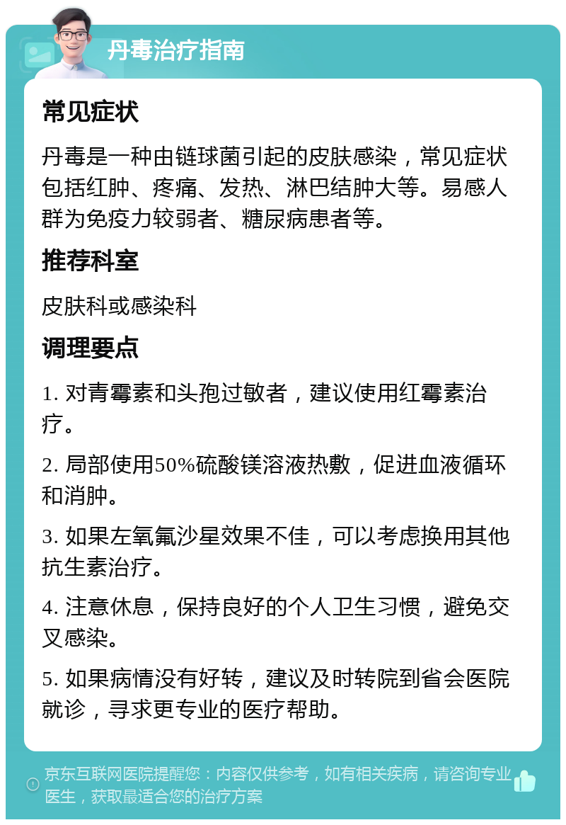 丹毒治疗指南 常见症状 丹毒是一种由链球菌引起的皮肤感染，常见症状包括红肿、疼痛、发热、淋巴结肿大等。易感人群为免疫力较弱者、糖尿病患者等。 推荐科室 皮肤科或感染科 调理要点 1. 对青霉素和头孢过敏者，建议使用红霉素治疗。 2. 局部使用50%硫酸镁溶液热敷，促进血液循环和消肿。 3. 如果左氧氟沙星效果不佳，可以考虑换用其他抗生素治疗。 4. 注意休息，保持良好的个人卫生习惯，避免交叉感染。 5. 如果病情没有好转，建议及时转院到省会医院就诊，寻求更专业的医疗帮助。