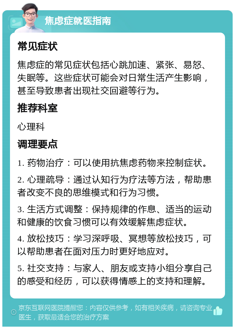 焦虑症就医指南 常见症状 焦虑症的常见症状包括心跳加速、紧张、易怒、失眠等。这些症状可能会对日常生活产生影响，甚至导致患者出现社交回避等行为。 推荐科室 心理科 调理要点 1. 药物治疗：可以使用抗焦虑药物来控制症状。 2. 心理疏导：通过认知行为疗法等方法，帮助患者改变不良的思维模式和行为习惯。 3. 生活方式调整：保持规律的作息、适当的运动和健康的饮食习惯可以有效缓解焦虑症状。 4. 放松技巧：学习深呼吸、冥想等放松技巧，可以帮助患者在面对压力时更好地应对。 5. 社交支持：与家人、朋友或支持小组分享自己的感受和经历，可以获得情感上的支持和理解。