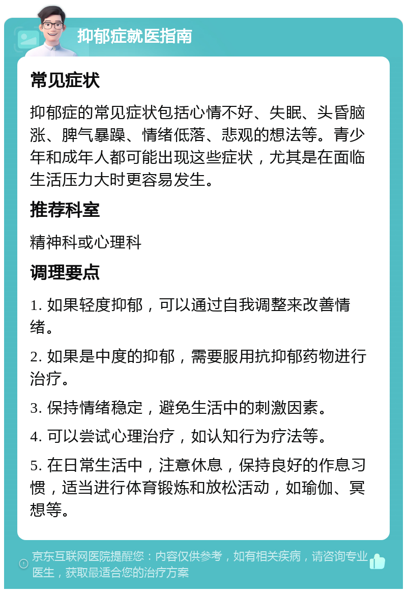 抑郁症就医指南 常见症状 抑郁症的常见症状包括心情不好、失眠、头昏脑涨、脾气暴躁、情绪低落、悲观的想法等。青少年和成年人都可能出现这些症状，尤其是在面临生活压力大时更容易发生。 推荐科室 精神科或心理科 调理要点 1. 如果轻度抑郁，可以通过自我调整来改善情绪。 2. 如果是中度的抑郁，需要服用抗抑郁药物进行治疗。 3. 保持情绪稳定，避免生活中的刺激因素。 4. 可以尝试心理治疗，如认知行为疗法等。 5. 在日常生活中，注意休息，保持良好的作息习惯，适当进行体育锻炼和放松活动，如瑜伽、冥想等。