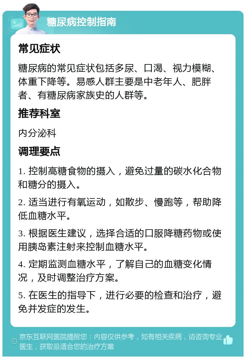 糖尿病控制指南 常见症状 糖尿病的常见症状包括多尿、口渴、视力模糊、体重下降等。易感人群主要是中老年人、肥胖者、有糖尿病家族史的人群等。 推荐科室 内分泌科 调理要点 1. 控制高糖食物的摄入，避免过量的碳水化合物和糖分的摄入。 2. 适当进行有氧运动，如散步、慢跑等，帮助降低血糖水平。 3. 根据医生建议，选择合适的口服降糖药物或使用胰岛素注射来控制血糖水平。 4. 定期监测血糖水平，了解自己的血糖变化情况，及时调整治疗方案。 5. 在医生的指导下，进行必要的检查和治疗，避免并发症的发生。