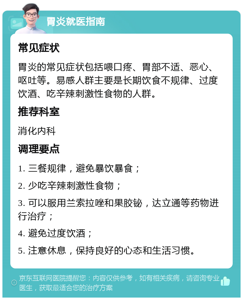 胃炎就医指南 常见症状 胃炎的常见症状包括喂口疼、胃部不适、恶心、呕吐等。易感人群主要是长期饮食不规律、过度饮酒、吃辛辣刺激性食物的人群。 推荐科室 消化内科 调理要点 1. 三餐规律，避免暴饮暴食； 2. 少吃辛辣刺激性食物； 3. 可以服用兰索拉唑和果胶铋，达立通等药物进行治疗； 4. 避免过度饮酒； 5. 注意休息，保持良好的心态和生活习惯。