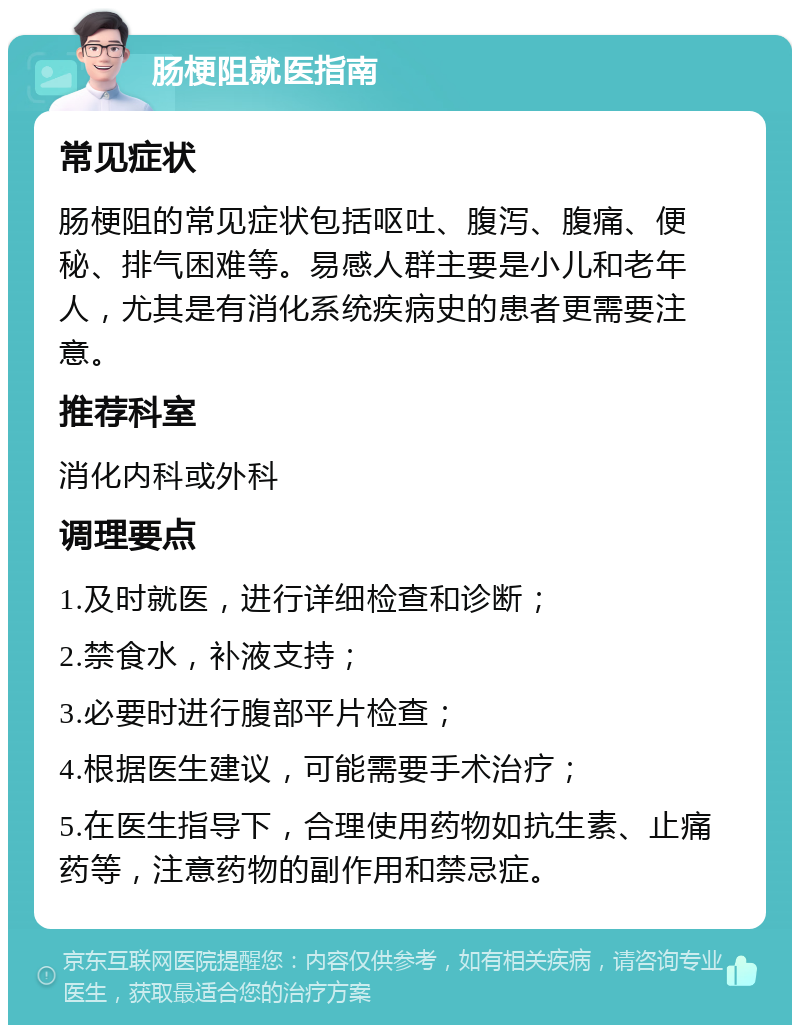 肠梗阻就医指南 常见症状 肠梗阻的常见症状包括呕吐、腹泻、腹痛、便秘、排气困难等。易感人群主要是小儿和老年人，尤其是有消化系统疾病史的患者更需要注意。 推荐科室 消化内科或外科 调理要点 1.及时就医，进行详细检查和诊断； 2.禁食水，补液支持； 3.必要时进行腹部平片检查； 4.根据医生建议，可能需要手术治疗； 5.在医生指导下，合理使用药物如抗生素、止痛药等，注意药物的副作用和禁忌症。