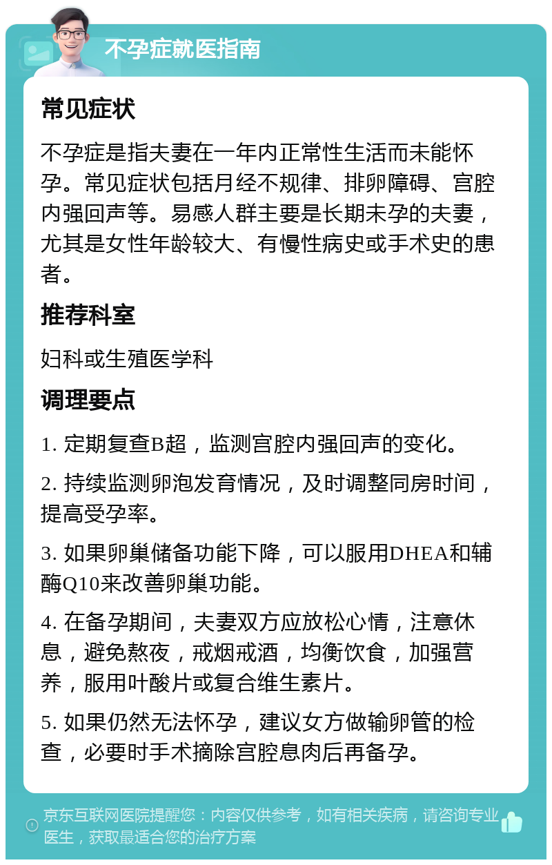 不孕症就医指南 常见症状 不孕症是指夫妻在一年内正常性生活而未能怀孕。常见症状包括月经不规律、排卵障碍、宫腔内强回声等。易感人群主要是长期未孕的夫妻，尤其是女性年龄较大、有慢性病史或手术史的患者。 推荐科室 妇科或生殖医学科 调理要点 1. 定期复查B超，监测宫腔内强回声的变化。 2. 持续监测卵泡发育情况，及时调整同房时间，提高受孕率。 3. 如果卵巢储备功能下降，可以服用DHEA和辅酶Q10来改善卵巢功能。 4. 在备孕期间，夫妻双方应放松心情，注意休息，避免熬夜，戒烟戒酒，均衡饮食，加强营养，服用叶酸片或复合维生素片。 5. 如果仍然无法怀孕，建议女方做输卵管的检查，必要时手术摘除宫腔息肉后再备孕。