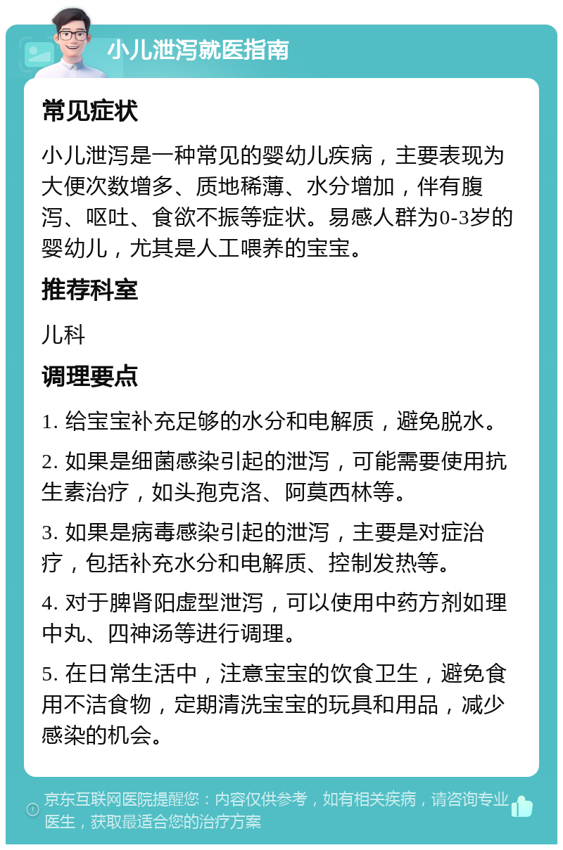 小儿泄泻就医指南 常见症状 小儿泄泻是一种常见的婴幼儿疾病，主要表现为大便次数增多、质地稀薄、水分增加，伴有腹泻、呕吐、食欲不振等症状。易感人群为0-3岁的婴幼儿，尤其是人工喂养的宝宝。 推荐科室 儿科 调理要点 1. 给宝宝补充足够的水分和电解质，避免脱水。 2. 如果是细菌感染引起的泄泻，可能需要使用抗生素治疗，如头孢克洛、阿莫西林等。 3. 如果是病毒感染引起的泄泻，主要是对症治疗，包括补充水分和电解质、控制发热等。 4. 对于脾肾阳虚型泄泻，可以使用中药方剂如理中丸、四神汤等进行调理。 5. 在日常生活中，注意宝宝的饮食卫生，避免食用不洁食物，定期清洗宝宝的玩具和用品，减少感染的机会。