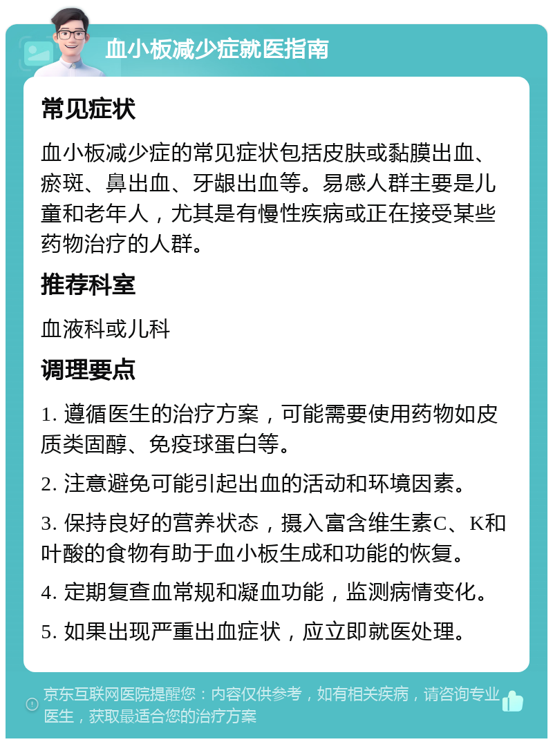 血小板减少症就医指南 常见症状 血小板减少症的常见症状包括皮肤或黏膜出血、瘀斑、鼻出血、牙龈出血等。易感人群主要是儿童和老年人，尤其是有慢性疾病或正在接受某些药物治疗的人群。 推荐科室 血液科或儿科 调理要点 1. 遵循医生的治疗方案，可能需要使用药物如皮质类固醇、免疫球蛋白等。 2. 注意避免可能引起出血的活动和环境因素。 3. 保持良好的营养状态，摄入富含维生素C、K和叶酸的食物有助于血小板生成和功能的恢复。 4. 定期复查血常规和凝血功能，监测病情变化。 5. 如果出现严重出血症状，应立即就医处理。