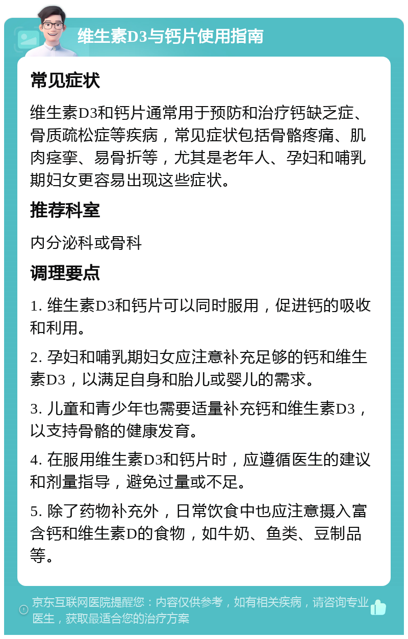 维生素D3与钙片使用指南 常见症状 维生素D3和钙片通常用于预防和治疗钙缺乏症、骨质疏松症等疾病，常见症状包括骨骼疼痛、肌肉痉挛、易骨折等，尤其是老年人、孕妇和哺乳期妇女更容易出现这些症状。 推荐科室 内分泌科或骨科 调理要点 1. 维生素D3和钙片可以同时服用，促进钙的吸收和利用。 2. 孕妇和哺乳期妇女应注意补充足够的钙和维生素D3，以满足自身和胎儿或婴儿的需求。 3. 儿童和青少年也需要适量补充钙和维生素D3，以支持骨骼的健康发育。 4. 在服用维生素D3和钙片时，应遵循医生的建议和剂量指导，避免过量或不足。 5. 除了药物补充外，日常饮食中也应注意摄入富含钙和维生素D的食物，如牛奶、鱼类、豆制品等。