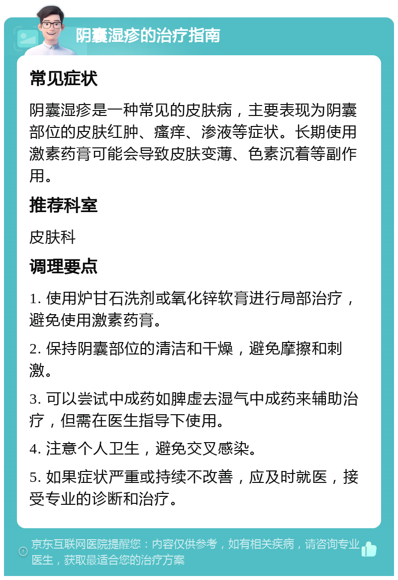 阴囊湿疹的治疗指南 常见症状 阴囊湿疹是一种常见的皮肤病，主要表现为阴囊部位的皮肤红肿、瘙痒、渗液等症状。长期使用激素药膏可能会导致皮肤变薄、色素沉着等副作用。 推荐科室 皮肤科 调理要点 1. 使用炉甘石洗剂或氧化锌软膏进行局部治疗，避免使用激素药膏。 2. 保持阴囊部位的清洁和干燥，避免摩擦和刺激。 3. 可以尝试中成药如脾虚去湿气中成药来辅助治疗，但需在医生指导下使用。 4. 注意个人卫生，避免交叉感染。 5. 如果症状严重或持续不改善，应及时就医，接受专业的诊断和治疗。