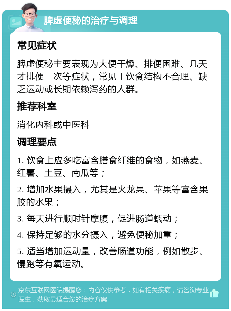 脾虚便秘的治疗与调理 常见症状 脾虚便秘主要表现为大便干燥、排便困难、几天才排便一次等症状，常见于饮食结构不合理、缺乏运动或长期依赖泻药的人群。 推荐科室 消化内科或中医科 调理要点 1. 饮食上应多吃富含膳食纤维的食物，如燕麦、红薯、土豆、南瓜等； 2. 增加水果摄入，尤其是火龙果、苹果等富含果胶的水果； 3. 每天进行顺时针摩腹，促进肠道蠕动； 4. 保持足够的水分摄入，避免便秘加重； 5. 适当增加运动量，改善肠道功能，例如散步、慢跑等有氧运动。