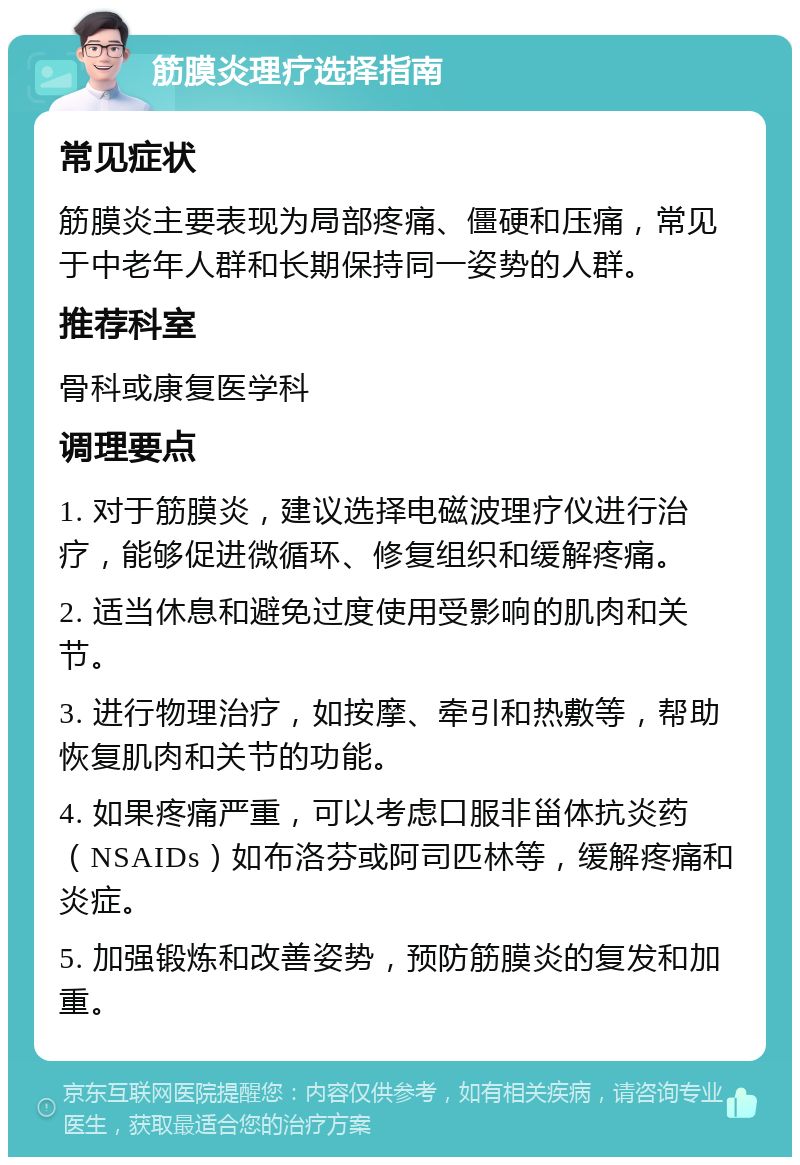 筋膜炎理疗选择指南 常见症状 筋膜炎主要表现为局部疼痛、僵硬和压痛，常见于中老年人群和长期保持同一姿势的人群。 推荐科室 骨科或康复医学科 调理要点 1. 对于筋膜炎，建议选择电磁波理疗仪进行治疗，能够促进微循环、修复组织和缓解疼痛。 2. 适当休息和避免过度使用受影响的肌肉和关节。 3. 进行物理治疗，如按摩、牵引和热敷等，帮助恢复肌肉和关节的功能。 4. 如果疼痛严重，可以考虑口服非甾体抗炎药（NSAIDs）如布洛芬或阿司匹林等，缓解疼痛和炎症。 5. 加强锻炼和改善姿势，预防筋膜炎的复发和加重。