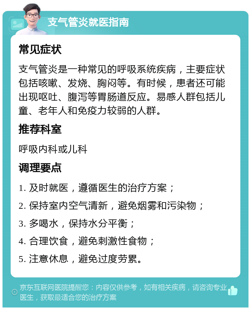 支气管炎就医指南 常见症状 支气管炎是一种常见的呼吸系统疾病，主要症状包括咳嗽、发烧、胸闷等。有时候，患者还可能出现呕吐、腹泻等胃肠道反应。易感人群包括儿童、老年人和免疫力较弱的人群。 推荐科室 呼吸内科或儿科 调理要点 1. 及时就医，遵循医生的治疗方案； 2. 保持室内空气清新，避免烟雾和污染物； 3. 多喝水，保持水分平衡； 4. 合理饮食，避免刺激性食物； 5. 注意休息，避免过度劳累。