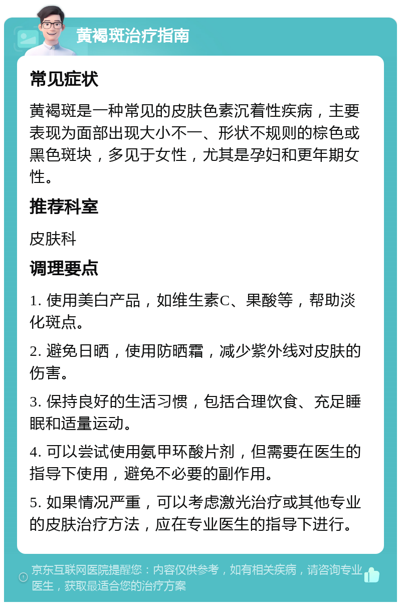 黄褐斑治疗指南 常见症状 黄褐斑是一种常见的皮肤色素沉着性疾病，主要表现为面部出现大小不一、形状不规则的棕色或黑色斑块，多见于女性，尤其是孕妇和更年期女性。 推荐科室 皮肤科 调理要点 1. 使用美白产品，如维生素C、果酸等，帮助淡化斑点。 2. 避免日晒，使用防晒霜，减少紫外线对皮肤的伤害。 3. 保持良好的生活习惯，包括合理饮食、充足睡眠和适量运动。 4. 可以尝试使用氨甲环酸片剂，但需要在医生的指导下使用，避免不必要的副作用。 5. 如果情况严重，可以考虑激光治疗或其他专业的皮肤治疗方法，应在专业医生的指导下进行。