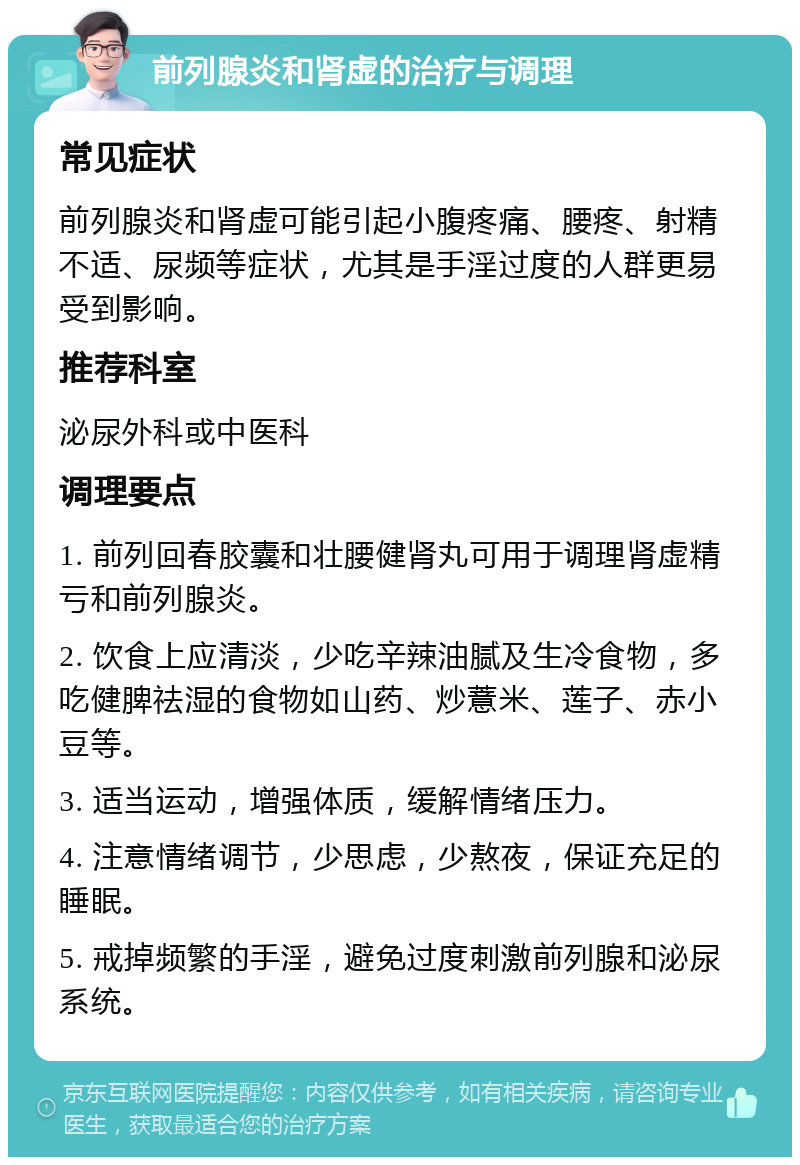 前列腺炎和肾虚的治疗与调理 常见症状 前列腺炎和肾虚可能引起小腹疼痛、腰疼、射精不适、尿频等症状，尤其是手淫过度的人群更易受到影响。 推荐科室 泌尿外科或中医科 调理要点 1. 前列回春胶囊和壮腰健肾丸可用于调理肾虚精亏和前列腺炎。 2. 饮食上应清淡，少吃辛辣油腻及生冷食物，多吃健脾祛湿的食物如山药、炒薏米、莲子、赤小豆等。 3. 适当运动，增强体质，缓解情绪压力。 4. 注意情绪调节，少思虑，少熬夜，保证充足的睡眠。 5. 戒掉频繁的手淫，避免过度刺激前列腺和泌尿系统。