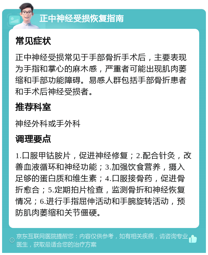 正中神经受损恢复指南 常见症状 正中神经受损常见于手部骨折手术后，主要表现为手指和掌心的麻木感，严重者可能出现肌肉萎缩和手部功能障碍。易感人群包括手部骨折患者和手术后神经受损者。 推荐科室 神经外科或手外科 调理要点 1.口服甲钴胺片，促进神经修复；2.配合针灸，改善血液循环和神经功能；3.加强饮食营养，摄入足够的蛋白质和维生素；4.口服接骨药，促进骨折愈合；5.定期拍片检查，监测骨折和神经恢复情况；6.进行手指屈伸活动和手腕旋转活动，预防肌肉萎缩和关节僵硬。