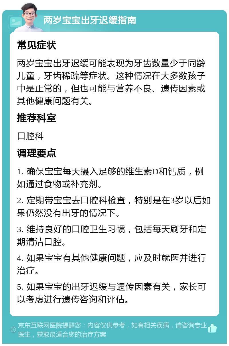 两岁宝宝出牙迟缓指南 常见症状 两岁宝宝出牙迟缓可能表现为牙齿数量少于同龄儿童，牙齿稀疏等症状。这种情况在大多数孩子中是正常的，但也可能与营养不良、遗传因素或其他健康问题有关。 推荐科室 口腔科 调理要点 1. 确保宝宝每天摄入足够的维生素D和钙质，例如通过食物或补充剂。 2. 定期带宝宝去口腔科检查，特别是在3岁以后如果仍然没有出牙的情况下。 3. 维持良好的口腔卫生习惯，包括每天刷牙和定期清洁口腔。 4. 如果宝宝有其他健康问题，应及时就医并进行治疗。 5. 如果宝宝的出牙迟缓与遗传因素有关，家长可以考虑进行遗传咨询和评估。