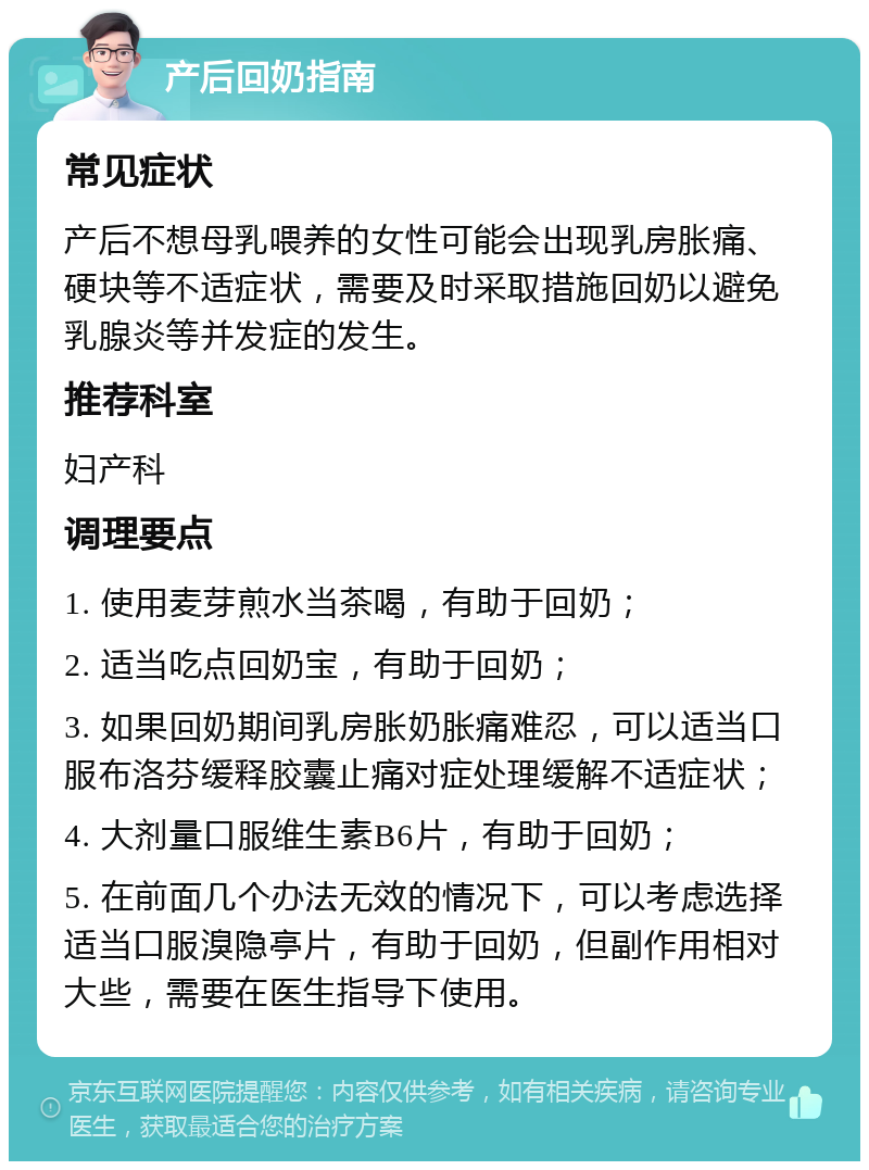 产后回奶指南 常见症状 产后不想母乳喂养的女性可能会出现乳房胀痛、硬块等不适症状，需要及时采取措施回奶以避免乳腺炎等并发症的发生。 推荐科室 妇产科 调理要点 1. 使用麦芽煎水当茶喝，有助于回奶； 2. 适当吃点回奶宝，有助于回奶； 3. 如果回奶期间乳房胀奶胀痛难忍，可以适当口服布洛芬缓释胶囊止痛对症处理缓解不适症状； 4. 大剂量口服维生素B6片，有助于回奶； 5. 在前面几个办法无效的情况下，可以考虑选择适当口服溴隐亭片，有助于回奶，但副作用相对大些，需要在医生指导下使用。