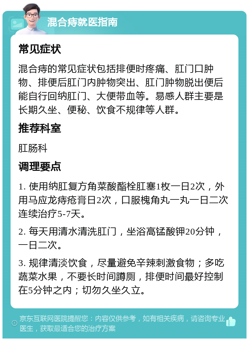 混合痔就医指南 常见症状 混合痔的常见症状包括排便时疼痛、肛门口肿物、排便后肛门内肿物突出、肛门肿物脱出便后能自行回纳肛门、大便带血等。易感人群主要是长期久坐、便秘、饮食不规律等人群。 推荐科室 肛肠科 调理要点 1. 使用纳肛复方角菜酸酯栓肛塞1枚一日2次，外用马应龙痔疮膏日2次，口服槐角丸一丸一日二次连续治疗5-7天。 2. 每天用清水清洗肛门，坐浴高锰酸钾20分钟，一日二次。 3. 规律清淡饮食，尽量避免辛辣刺激食物；多吃蔬菜水果，不要长时间蹲厕，排便时间最好控制在5分钟之内；切勿久坐久立。