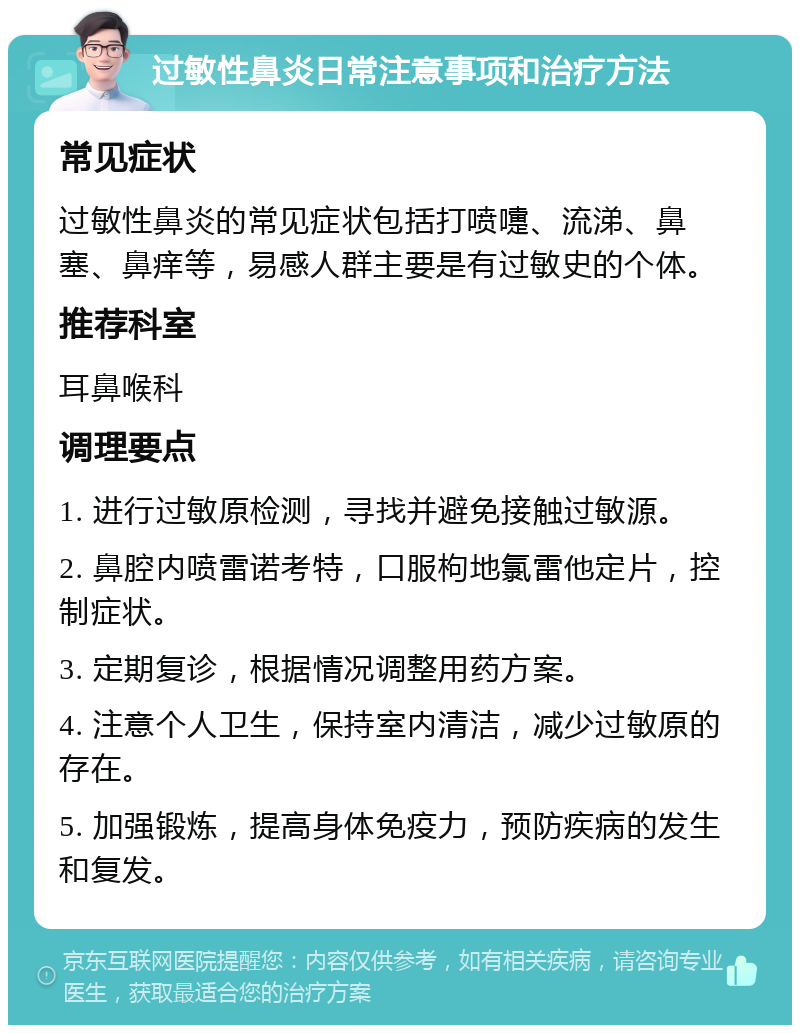 过敏性鼻炎日常注意事项和治疗方法 常见症状 过敏性鼻炎的常见症状包括打喷嚏、流涕、鼻塞、鼻痒等，易感人群主要是有过敏史的个体。 推荐科室 耳鼻喉科 调理要点 1. 进行过敏原检测，寻找并避免接触过敏源。 2. 鼻腔内喷雷诺考特，口服枸地氯雷他定片，控制症状。 3. 定期复诊，根据情况调整用药方案。 4. 注意个人卫生，保持室内清洁，减少过敏原的存在。 5. 加强锻炼，提高身体免疫力，预防疾病的发生和复发。