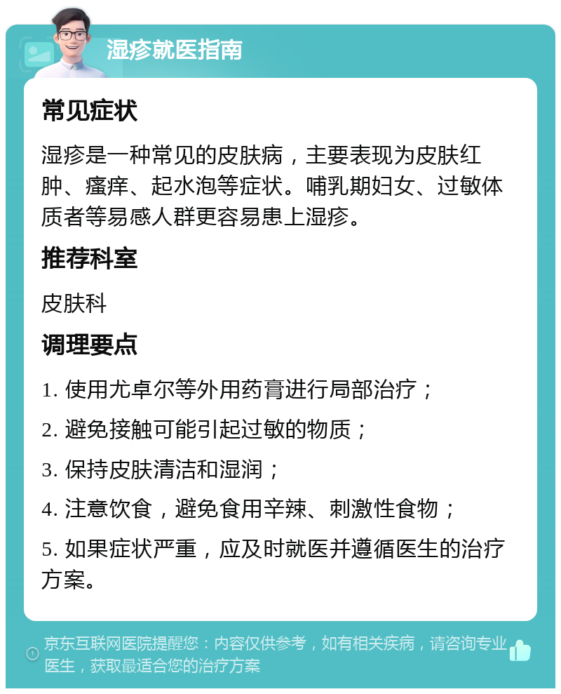 湿疹就医指南 常见症状 湿疹是一种常见的皮肤病，主要表现为皮肤红肿、瘙痒、起水泡等症状。哺乳期妇女、过敏体质者等易感人群更容易患上湿疹。 推荐科室 皮肤科 调理要点 1. 使用尤卓尔等外用药膏进行局部治疗； 2. 避免接触可能引起过敏的物质； 3. 保持皮肤清洁和湿润； 4. 注意饮食，避免食用辛辣、刺激性食物； 5. 如果症状严重，应及时就医并遵循医生的治疗方案。