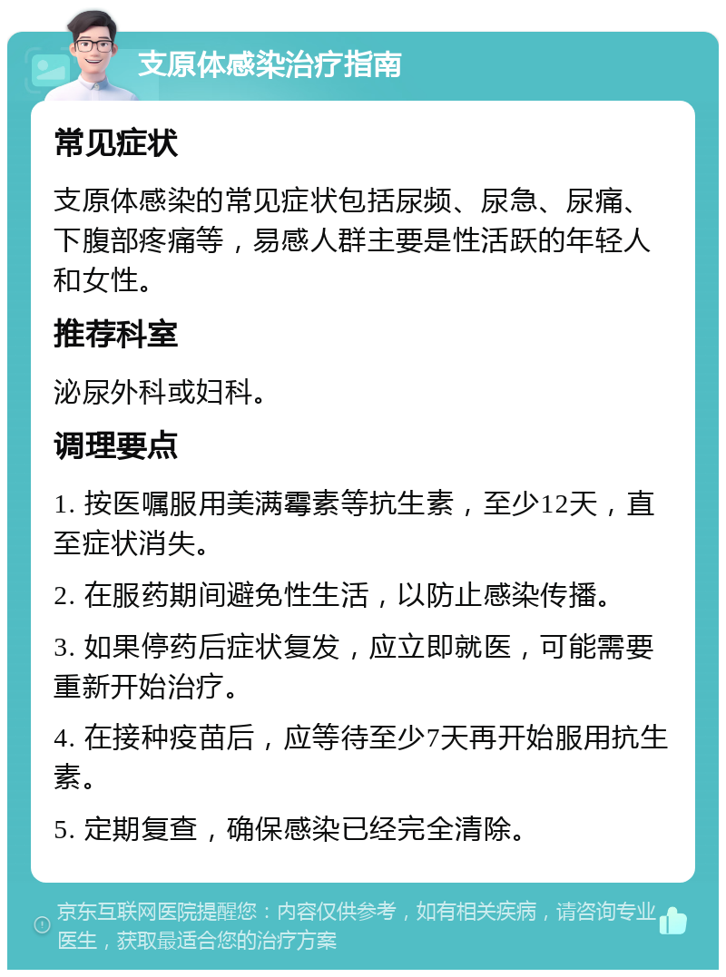 支原体感染治疗指南 常见症状 支原体感染的常见症状包括尿频、尿急、尿痛、下腹部疼痛等，易感人群主要是性活跃的年轻人和女性。 推荐科室 泌尿外科或妇科。 调理要点 1. 按医嘱服用美满霉素等抗生素，至少12天，直至症状消失。 2. 在服药期间避免性生活，以防止感染传播。 3. 如果停药后症状复发，应立即就医，可能需要重新开始治疗。 4. 在接种疫苗后，应等待至少7天再开始服用抗生素。 5. 定期复查，确保感染已经完全清除。