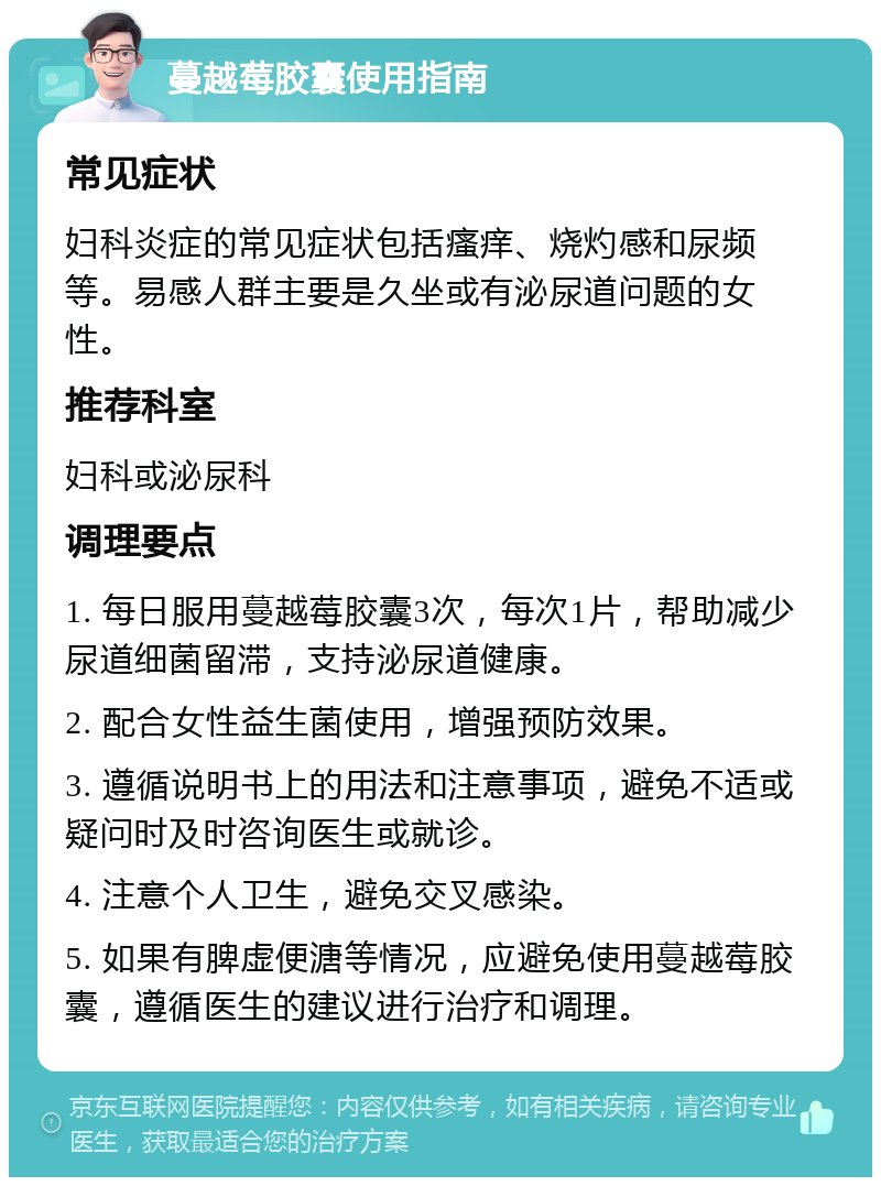 蔓越莓胶囊使用指南 常见症状 妇科炎症的常见症状包括瘙痒、烧灼感和尿频等。易感人群主要是久坐或有泌尿道问题的女性。 推荐科室 妇科或泌尿科 调理要点 1. 每日服用蔓越莓胶囊3次，每次1片，帮助减少尿道细菌留滞，支持泌尿道健康。 2. 配合女性益生菌使用，增强预防效果。 3. 遵循说明书上的用法和注意事项，避免不适或疑问时及时咨询医生或就诊。 4. 注意个人卫生，避免交叉感染。 5. 如果有脾虚便溏等情况，应避免使用蔓越莓胶囊，遵循医生的建议进行治疗和调理。