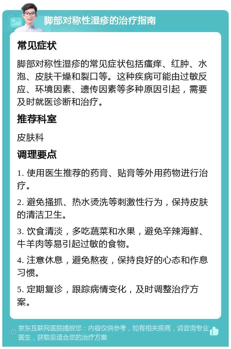 脚部对称性湿疹的治疗指南 常见症状 脚部对称性湿疹的常见症状包括瘙痒、红肿、水泡、皮肤干燥和裂口等。这种疾病可能由过敏反应、环境因素、遗传因素等多种原因引起，需要及时就医诊断和治疗。 推荐科室 皮肤科 调理要点 1. 使用医生推荐的药膏、贴膏等外用药物进行治疗。 2. 避免搔抓、热水烫洗等刺激性行为，保持皮肤的清洁卫生。 3. 饮食清淡，多吃蔬菜和水果，避免辛辣海鲜、牛羊肉等易引起过敏的食物。 4. 注意休息，避免熬夜，保持良好的心态和作息习惯。 5. 定期复诊，跟踪病情变化，及时调整治疗方案。