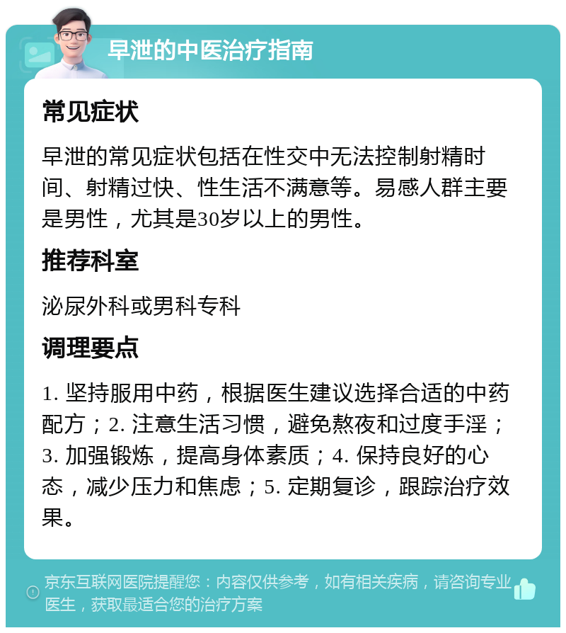 早泄的中医治疗指南 常见症状 早泄的常见症状包括在性交中无法控制射精时间、射精过快、性生活不满意等。易感人群主要是男性，尤其是30岁以上的男性。 推荐科室 泌尿外科或男科专科 调理要点 1. 坚持服用中药，根据医生建议选择合适的中药配方；2. 注意生活习惯，避免熬夜和过度手淫；3. 加强锻炼，提高身体素质；4. 保持良好的心态，减少压力和焦虑；5. 定期复诊，跟踪治疗效果。