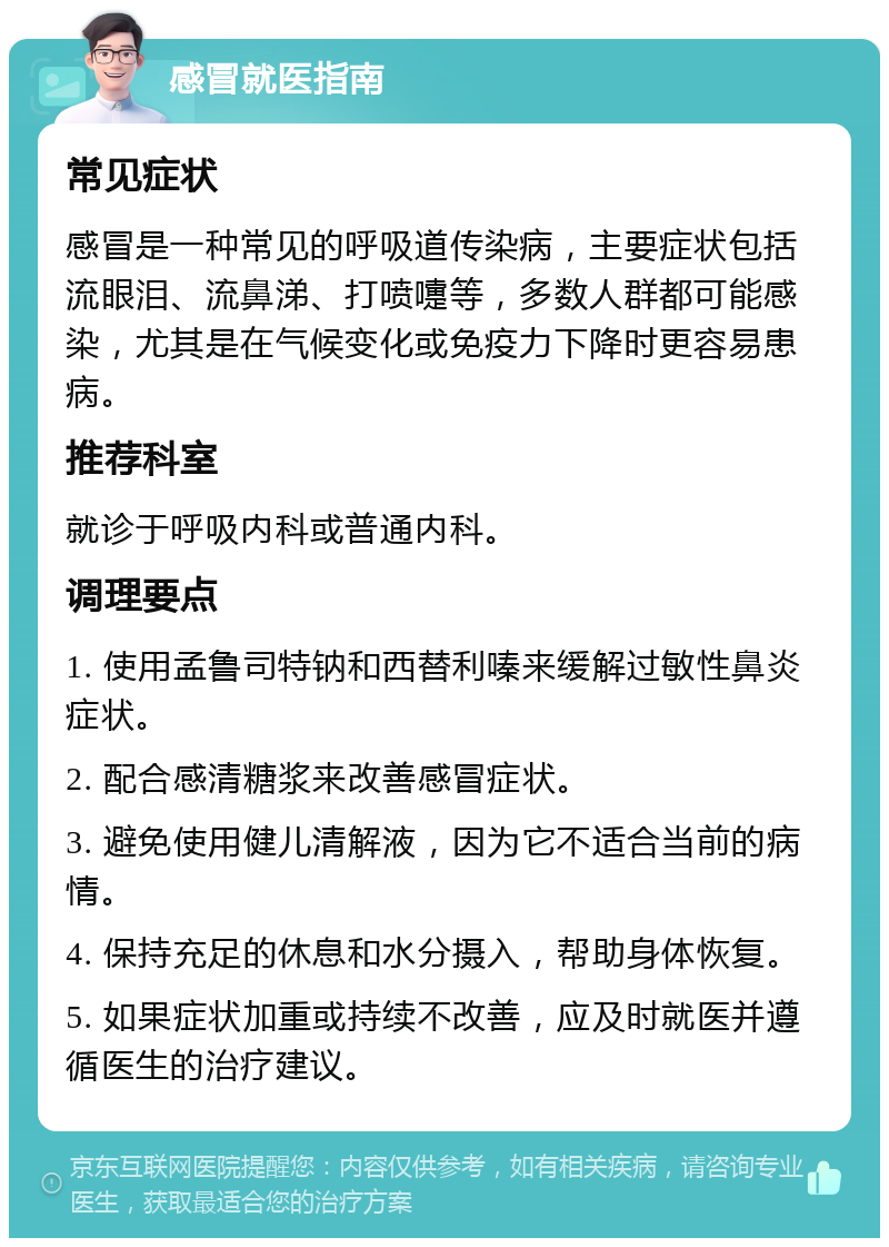 感冒就医指南 常见症状 感冒是一种常见的呼吸道传染病，主要症状包括流眼泪、流鼻涕、打喷嚏等，多数人群都可能感染，尤其是在气候变化或免疫力下降时更容易患病。 推荐科室 就诊于呼吸内科或普通内科。 调理要点 1. 使用孟鲁司特钠和西替利嗪来缓解过敏性鼻炎症状。 2. 配合感清糖浆来改善感冒症状。 3. 避免使用健儿清解液，因为它不适合当前的病情。 4. 保持充足的休息和水分摄入，帮助身体恢复。 5. 如果症状加重或持续不改善，应及时就医并遵循医生的治疗建议。