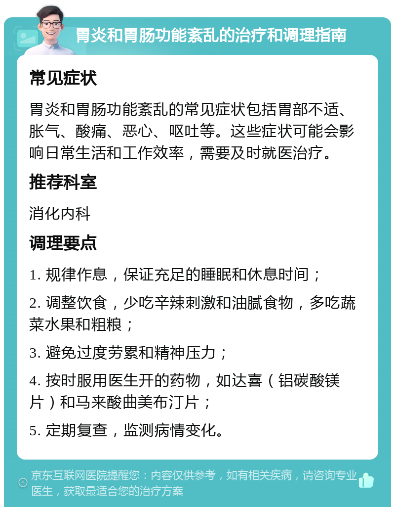 胃炎和胃肠功能紊乱的治疗和调理指南 常见症状 胃炎和胃肠功能紊乱的常见症状包括胃部不适、胀气、酸痛、恶心、呕吐等。这些症状可能会影响日常生活和工作效率，需要及时就医治疗。 推荐科室 消化内科 调理要点 1. 规律作息，保证充足的睡眠和休息时间； 2. 调整饮食，少吃辛辣刺激和油腻食物，多吃蔬菜水果和粗粮； 3. 避免过度劳累和精神压力； 4. 按时服用医生开的药物，如达喜（铝碳酸镁片）和马来酸曲美布汀片； 5. 定期复查，监测病情变化。