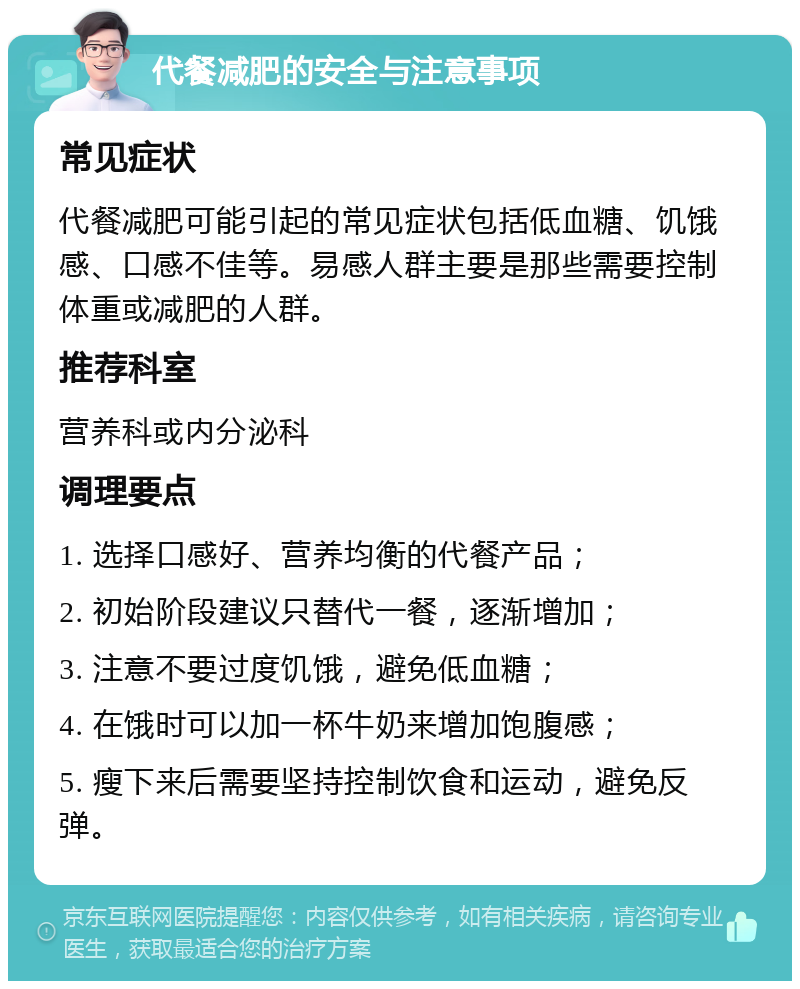 代餐减肥的安全与注意事项 常见症状 代餐减肥可能引起的常见症状包括低血糖、饥饿感、口感不佳等。易感人群主要是那些需要控制体重或减肥的人群。 推荐科室 营养科或内分泌科 调理要点 1. 选择口感好、营养均衡的代餐产品； 2. 初始阶段建议只替代一餐，逐渐增加； 3. 注意不要过度饥饿，避免低血糖； 4. 在饿时可以加一杯牛奶来增加饱腹感； 5. 瘦下来后需要坚持控制饮食和运动，避免反弹。