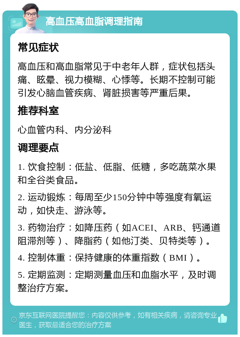 高血压高血脂调理指南 常见症状 高血压和高血脂常见于中老年人群，症状包括头痛、眩晕、视力模糊、心悸等。长期不控制可能引发心脑血管疾病、肾脏损害等严重后果。 推荐科室 心血管内科、内分泌科 调理要点 1. 饮食控制：低盐、低脂、低糖，多吃蔬菜水果和全谷类食品。 2. 运动锻炼：每周至少150分钟中等强度有氧运动，如快走、游泳等。 3. 药物治疗：如降压药（如ACEI、ARB、钙通道阻滞剂等）、降脂药（如他汀类、贝特类等）。 4. 控制体重：保持健康的体重指数（BMI）。 5. 定期监测：定期测量血压和血脂水平，及时调整治疗方案。