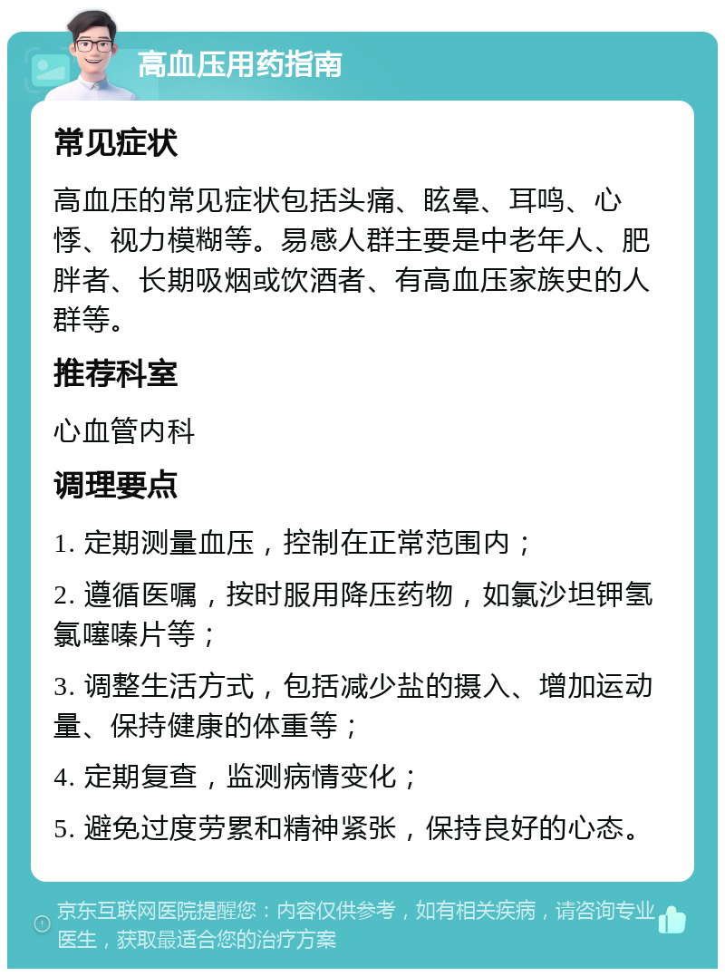 高血压用药指南 常见症状 高血压的常见症状包括头痛、眩晕、耳鸣、心悸、视力模糊等。易感人群主要是中老年人、肥胖者、长期吸烟或饮酒者、有高血压家族史的人群等。 推荐科室 心血管内科 调理要点 1. 定期测量血压，控制在正常范围内； 2. 遵循医嘱，按时服用降压药物，如氯沙坦钾氢氯噻嗪片等； 3. 调整生活方式，包括减少盐的摄入、增加运动量、保持健康的体重等； 4. 定期复查，监测病情变化； 5. 避免过度劳累和精神紧张，保持良好的心态。